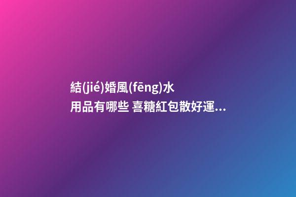 結(jié)婚風(fēng)水用品有哪些 喜糖紅包散好運(yùn)